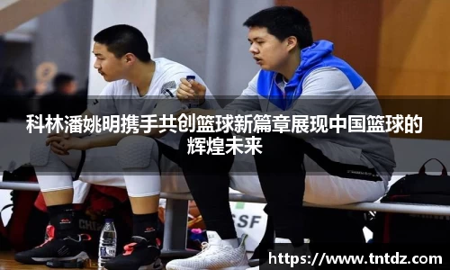 科林潘姚明携手共创篮球新篇章展现中国篮球的辉煌未来