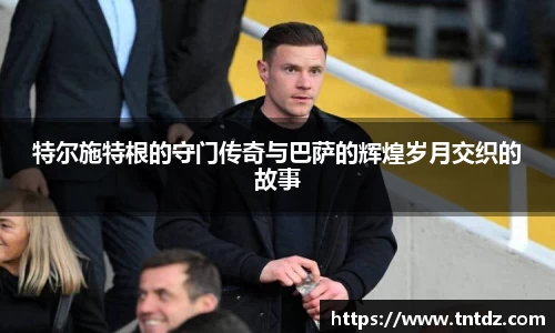 特尔施特根的守门传奇与巴萨的辉煌岁月交织的故事
