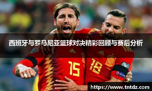 西班牙与罗马尼亚篮球对决精彩回顾与赛后分析