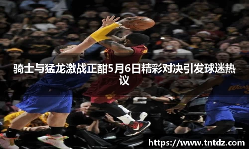 骑士与猛龙激战正酣5月6日精彩对决引发球迷热议