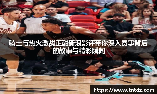 骑士与热火激战正酣新浪影评带你深入赛事背后的故事与精彩瞬间